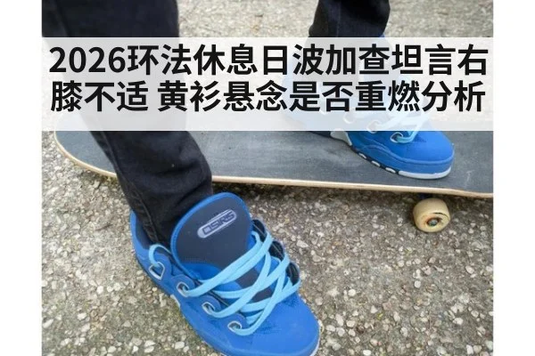 2026环法休息日波加查坦言右膝不适 黄衫悬念是否重燃分析
